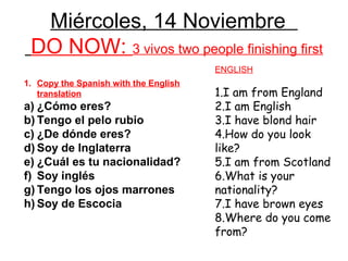 Miércoles, 14 Noviembre
 DO NOW: 3 vivos two people finishing first
                                       ENGLISH
1. Copy the Spanish with the English
   translation                         1.I am from England
a) ¿Cómo eres?                         2.I am English
b) Tengo el pelo rubio                 3.I have blond hair
c) ¿De dónde eres?                     4.How do you look
d) Soy de Inglaterra                   like?
e) ¿Cuál es tu nacionalidad?           5.I am from Scotland
f) Soy inglés                          6.What is your
g) Tengo los ojos marrones             nationality?
h) Soy de Escocia                      7.I have brown eyes
                                       8.Where do you come
                                       from?
 
