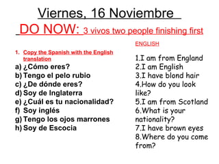Viernes, 16 Noviembre
 DO NOW: 3 vivos two people finishing first
                                       ENGLISH
1. Copy the Spanish with the English
   translation                         1.I am from England
a) ¿Cómo eres?                         2.I am English
b) Tengo el pelo rubio                 3.I have blond hair
c) ¿De dónde eres?                     4.How do you look
d) Soy de Inglaterra                   like?
e) ¿Cuál es tu nacionalidad?           5.I am from Scotland
f) Soy inglés                          6.What is your
g) Tengo los ojos marrones             nationality?
h) Soy de Escocia                      7.I have brown eyes
                                       8.Where do you come
                                       from?
 