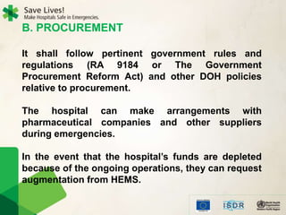 B. PROCUREMENT
It shall follow pertinent government rules and
regulations (RA 9184 or The Government
Procurement Reform Act) and other DOH policies
relative to procurement.
The hospital can make arrangements with
pharmaceutical companies and other suppliers
during emergencies.
In the event that the hospital’s funds are depleted
because of the ongoing operations, they can request
augmentation from HEMS.
 