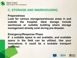 C. STORAGE AND WAREHOUSING.
Preparedness
Look for various storage/warehouse areas in and
outside the hospital. Ideal storage include
warehouse or suitable building where storage
management already exist during pre-disaster.
Emergency/Response Phase
If a suitable space is not available, and available
space in the field can be utilized. Use your
innovations. It could be a lockable transport
container.
 