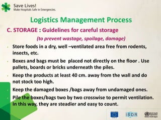 C. STORAGE : Guidelines for careful storage
(to prevent wastage, spoilage, damage)
• Store foods in a dry, well –ventilated area free from rodents,
insects, etc.
• Boxes and bags must be placed not directly on the floor . Use
pallets, boards or bricks underneath the piles.
• Keep the products at least 40 cm. away from the wall and do
not stock too high.
• Keep the damaged boxes /bags away from undamaged ones.
• Pile the boxes/bags two by two crosswise to permit ventilation.
In this way, they are steadier and easy to count.
Logistics Management Process
 