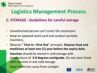 C. STORAGE : Guidelines for careful storage
• Unauthorized person can’t enter the stockroom.
• Keep an updated stock card and conduct periodic
inventory.
• Observe “ First In –First Out” principle. Dispose food and
medicines at least one (1) year before the expiry date.
• Vaccines should be stored in cold storage with
temperature of 2-8 degrees centigrade. Do not store foods
with vaccines in one cold storage.
• Keep medicines away from sunlight.
Logistics Management Process
 