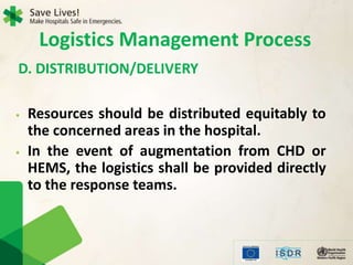 • Resources should be distributed equitably to
the concerned areas in the hospital.
• In the event of augmentation from CHD or
HEMS, the logistics shall be provided directly
to the response teams.
D. DISTRIBUTION/DELIVERY
Logistics Management Process
 