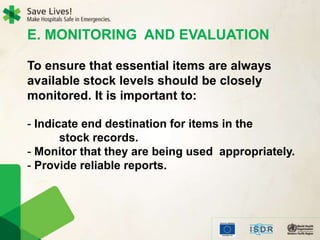 E. MONITORING AND EVALUATION
To ensure that essential items are always
available stock levels should be closely
monitored. It is important to:
- Indicate end destination for items in the
stock records.
- Monitor that they are being used appropriately.
- Provide reliable reports.
 
