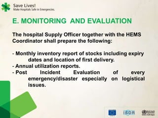 E. MONITORING AND EVALUATION
The hospital Supply Officer together with the HEMS
Coordinator shall prepare the following:
- Monthly inventory report of stocks including expiry
dates and location of first delivery.
- Annual utilization reports.
- Post Incident Evaluation of every
emergency/disaster especially on logistical
issues.
 