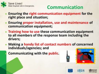  Ensuring the right communication equipment for the
right place and situation;
 Ensuring proper installation, use and maintenance of
communication equipment;
 Training how to use these communication equipment
to all members of the response team including the
drivers;
 Making a handy list of contact numbers of concerned
individuals/agencies; and
 Communicating with the public.
Communication
 