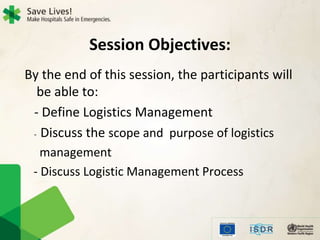 Session Objectives:
By the end of this session, the participants will
be able to:
- Define Logistics Management
- Discuss the scope and purpose of logistics
management
- Discuss Logistic Management Process
 