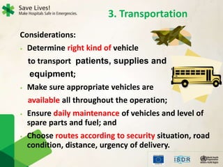 3. Transportation
Considerations:
• Determine right kind of vehicle
to transport patients, supplies and
equipment;
• Make sure appropriate vehicles are
available all throughout the operation;
• Ensure daily maintenance of vehicles and level of
spare parts and fuel; and
• Choose routes according to security situation, road
condition, distance, urgency of delivery.
 