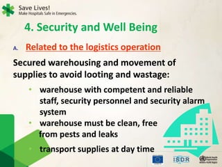 4. Security and Well Being
A. Related to the logistics operation
Secured warehousing and movement of
supplies to avoid looting and wastage:
• warehouse with competent and reliable
staff, security personnel and security alarm
system
• warehouse must be clean, free
from pests and leaks
• transport supplies at day time
 