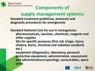 1. Standard treatment guidelines, protocols and
diagnostic procedures for emergencies
2. Standard National Lists for use in emergencies:
• pharmaceuticals, vaccines, chemicals, reagents and
other supplies
• kits for specific purposes (first aid, triage, injury,
cholera, burns, chemical and radiation accidents
etc.)
• equipment (diagnostics, laboratory, personal
protective equipment, administration, assessment
and administration/reporting), consumables, spare
parts
Components of
supply management systems
 