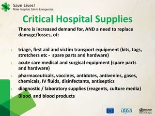 There is increased demand for, AND a need to replace
damage/losses, of:
1. triage, first aid and victim transport equipment (kits, tags,
stretchers etc - spare parts and hardware)
2. acute care medical and surgical equipment (spare parts
and hardware)
3. pharmaceuticals, vaccines, antidotes, antivenins, gases,
chemicals, IV fluids, disinfectants, antiseptics
4. diagnostic / laboratory supplies (reagents, culture media)
5. Blood and blood products
Critical Hospital Supplies
 