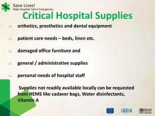 10. orthotics, prosthetics and dental equipment
11. patient care needs – beds, linen etc.
12. damaged office furniture and
13. general / administrative supplies
14. personal needs of hospital staff
• Supplies not readily available locally can be requested
from HEMS like cadaver bags, Water disinfectants,
Vitamin A
Critical Hospital Supplies
 