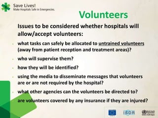 Volunteers
Issues to be considered whether hospitals will
allow/accept volunteers:
• what tasks can safely be allocated to untrained volunteers
(away from patient reception and treatment areas)?
• who will supervise them?
• how they will be identified?
• using the media to disseminate messages that volunteers
are or are not required by the hospital?
• what other agencies can the volunteers be directed to?
• are volunteers covered by any insurance if they are injured?
 