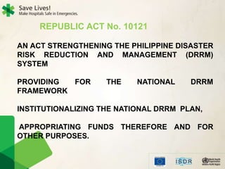 REPUBLIC ACT No. 10121
AN ACT STRENGTHENING THE PHILIPPINE DISASTER
RISK REDUCTION AND MANAGEMENT (DRRM)
SYSTEM
PROVIDING FOR THE NATIONAL DRRM
FRAMEWORK
INSTITUTIONALIZING THE NATIONAL DRRM PLAN,
APPROPRIATING FUNDS THEREFORE AND FOR
OTHER PURPOSES.
 