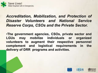 Accreditation, Mobilization, and Protection of
Disaster Volunteers and National Service
Reserve Corps, CSOs and the Private Sector.
•The government agencies, CSOs, private sector and
LGUs may mobilize individuals or organized
volunteers to augment their respective personnel
complement and logistical requirements in the
delivery of DRR programs and activities.
 