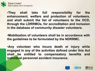 •They shall take full responsibility for the
enhancement, welfare and protection of volunteers,
and shall submit the list of volunteers to the OCD,
through the LDRRMOs, for accreditation and inclusion
in the database of community disaster volunteers.
•Mobilization of volunteers shall be in accordance with
the guidelines to be formulated by the NDRRMC.
•Any volunteer who incurs death or injury while
engaged in any of the activities defined under this Act
shall be entitled to compensatory benefits and
individual personnel accident insurance.
 