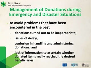 Management of Donations during
Emergency and Disaster Situations
• to avoid problems that have been
encountered in the past
- donations turned out to be inappropriate;
- issues of delays;
- confusion in handling and administering
donations; and
- lack of information to ascertain whether
donated items really reached the desired
beneficiaries
 