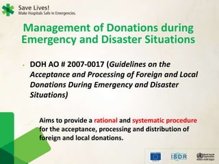 • DOH AO # 2007-0017 (Guidelines on the
Acceptance and Processing of Foreign and Local
Donations During Emergency and Disaster
Situations)
- Aims to provide a rational and systematic procedure
for the acceptance, processing and distribution of
foreign and local donations.
Management of Donations during
Emergency and Disaster Situations
 