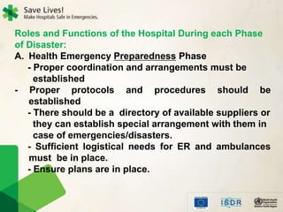 Roles and Functions of the Hospital During each Phase
of Disaster:
A. Health Emergency Preparedness Phase
- Proper coordination and arrangements must be
established
- Proper protocols and procedures should be
established
- There should be a directory of available suppliers or
they can establish special arrangement with them in
case of emergencies/disasters.
- Sufficient logistical needs for ER and ambulances
must be in place.
- Ensure plans are in place.
 