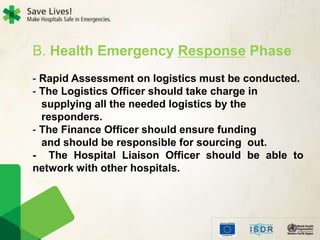B. Health Emergency Response Phase
- Rapid Assessment on logistics must be conducted.
- The Logistics Officer should take charge in
supplying all the needed logistics by the
responders.
- The Finance Officer should ensure funding
and should be responsible for sourcing out.
- The Hospital Liaison Officer should be able to
network with other hospitals.
 