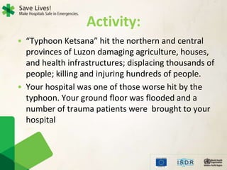 Activity:
• “Typhoon Ketsana” hit the northern and central
provinces of Luzon damaging agriculture, houses,
and health infrastructures; displacing thousands of
people; killing and injuring hundreds of people.
• Your hospital was one of those worse hit by the
typhoon. Your ground floor was flooded and a
number of trauma patients were brought to your
hospital
 