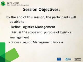 Session Objectives:
By the end of this session, the participants will
be able to:
- Define Logistics Management
- Discuss the scope and purpose of logistics
management
- Discuss Logistic Management Process
 