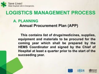 LOGISTICS MANAGEMENT PROCESS
A. PLANNING
Annual Procurement Plan (APP)
This contains list of drugs/medicines, supplies,
equipment and materials to be procured for the
coming year which shall be prepared by the
HEMS Coordinator and signed by the Chief of
Hospital at least a quarter prior to the start of the
succeeding year.
 