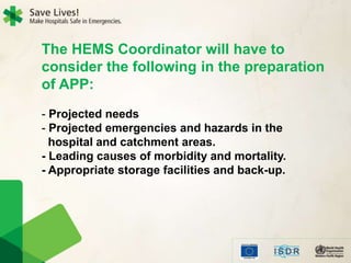 The HEMS Coordinator will have to
consider the following in the preparation
of APP:
- Projected needs
- Projected emergencies and hazards in the
hospital and catchment areas.
- Leading causes of morbidity and mortality.
- Appropriate storage facilities and back-up.
 