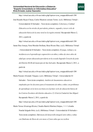 Universidad Nacional de Educación a Distancia
“Experto Universitario en Informática Educativa”
Elvis Ernesto Juárez Saavedra

       http://virtual.ues.edu.sv/bvues/index.php?option=com_wrapper&Itemid=290

José Ricardo Reyes Chicas, Carlos Mauricio soriano Torres. (s.d.). Biblioteca Virtual -

       Universidad de El Salvador - Tesis (texto completo). Cobertura y Calidad

       Educativa en los niveles de parvularia, primero, segundo y tercer ciclo de

       educación básica de la zona rural en la región oriental. Recuperado Marzo 2,

       2011, a partir de

       http://virtual.ues.edu.sv/bvues/index.php?option=com_wrapper&Itemid=290

Juana Diaz Amaya, Nora Morales Orellana, Rosa Rivera Diaz. (s.d.). Biblioteca Virtual

       - Universidad de El Salvador - Tesis (texto completo). El juego, trabajo y su

       incidencia en el aprendixzaje cognoscitivo en niños y niñas de cinco años de

       edad que cursan educacuón parvularia en la escuela Sagrado Corazón de jesús

       del Distrito 06-06 del municipio de San Salvador. Recuperado Marzo 2, 2011, a

       partir de

       http://virtual.ues.edu.sv/bvues/index.php?option=com_wrapper&Itemid=290

María Nicanor Alvarado Vàsquez. (s.d.). Biblioteca Virtual - Universidad de El

       Salvador - Tesis (texto completo). Análisis de lineamientos educativos

       empleados por los docentes para el tratamiento de niños y niñas con problemas

       de aprendizaje en la lecto-escritura en el primer ciclo de educación básica de

       los Centros Escolares del distrito educativo 12-10 de la Ciudad de San Miguel.

       Recuperado Marzo 2, 2011, a partir de

       http://virtual.ues.edu.sv/bvues/index.php?option=com_wrapper&Itemid=290

María Teresa Alvarenga Rivera, Claudia Beatríz Martinez Serpas, <<<<<clsudia

       Natalia Salgado Ortiz. (s.d.). Biblioteca Virtual - Universidad de El Salvador -

       Tesis (texto completo). Diferencia del desarrollo integral entre niños y niñas

       con Síndrome de Down de cero mese a Conco años que no reciben
 