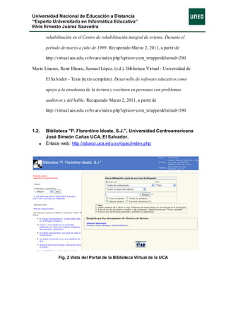 Universidad Nacional de Educación a Distancia
“Experto Universitario en Informática Educativa”
Elvis Ernesto Juárez Saavedra

       rehabilitación en el Centro de rehabilitación integral de oriente. Durante el

       período de marzo a julio de 1999. Recuperado Marzo 2, 2011, a partir de

       http://virtual.ues.edu.sv/bvues/index.php?option=com_wrapper&Itemid=290

Mario Linares, René Blanco, Samuel López. (s.d.). Biblioteca Virtual - Universidad de

       El Salvador - Tesis (texto completo). Desarrollo de software educativo como

       apoyo a la enseñanza de la lectura y escritura en personas con problemas

       auditivos y del habla. Recuperado Marzo 2, 2011, a partir de

       http://virtual.ues.edu.sv/bvues/index.php?option=com_wrapper&Itemid=290



1.2.   Biblioteca "P. Florentino Idoate, S.J.", Universidad Centroamericana
       José Simeón Cañas UCA, El Salvador.
       Enlace web: http://abaco.uca.edu.sv/opac/index.php




              Fig. 2 Vista del Portal de la Biblioteca Virtual de la UCA
 