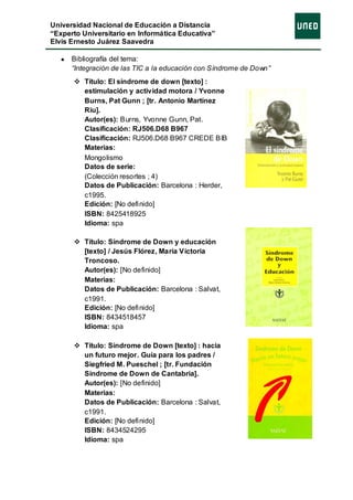 Universidad Nacional de Educación a Distancia
“Experto Universitario en Informática Educativa”
Elvis Ernesto Juárez Saavedra

      Bibliografía del tema:
      “Integración de las TIC a la educación con Síndrome de Down”
       Título: El síndrome de down [texto] :
        estimulación y actividad motora / Yvonne
        Burns, Pat Gunn ; [tr. Antonio Martínez
        Riu].
        Autor(es): Burns, Yvonne Gunn, Pat.
        Clasificación: RJ506.D68 B967
        Clasificación: RJ506.D68 B967 CREDE BIB
        Materias:
        Mongolismo
        Datos de serie:
        (Colección resortes ; 4)
        Datos de Publicación: Barcelona : Herder,
        c1995.
        Edición: [No definido]
        ISBN: 8425418925
        Idioma: spa

       Título: Síndrome de Down y educación
        [texto] / Jesús Flórez, María Victoria
        Troncoso.
        Autor(es): [No definido]
        Materias:
        Datos de Publicación: Barcelona : Salvat,
        c1991.
        Edición: [No definido]
        ISBN: 8434518457
        Idioma: spa

       Título: Síndrome de Down [texto] : hacia
        un futuro mejor. Guía para los padres /
        Siegfried M. Pueschel ; [tr. Fundación
        Síndrome de Down de Cantabria].
        Autor(es): [No definido]
        Materias:
        Datos de Publicación: Barcelona : Salvat,
        c1991.
        Edición: [No definido]
        ISBN: 8434524295
        Idioma: spa
 