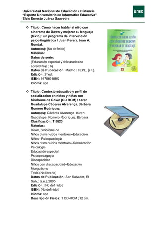 Universidad Nacional de Educación a Distancia
“Experto Universitario en Informática Educativa”
Elvis Ernesto Juárez Saavedra

   Título: Cómo hacer hablar al niño con
    síndrome de Down y mejorar su lenguaje
    [texto] : un programa de intervención
    psico-lingüística / Juan Perera, Jean A.
    Rondal.
    Autor(es): [No definido]
    Materias:
    Datos de serie:
    (Educación especial y dificultades de
    aprendizaje ; 6)
    Datos de Publicación: Madrid : CEPE, [s.f.].
    Edición: 2ª ed.
    ISBN: 847869188X
    Idioma: spa

   Título: Contexto educativo y perfil de
    socialización en niños y niñas con
    Síndrome de Down [CD ROM] / Karen
    Guadalupe Cáceres Alvarenga, Bárbara
    Romero Rodríguez
    Autor(es): Cáceres Alvarenga, Karen
    Guadalupe. Romero Rodríguez, Bárbara
    Clasificación: T 5823
    Materias:
    Down, Síndrome de
    Niños disminuidos mentales--Educación
    Niños--Psicopatología
    Niños disminuidos mentales--Socialización
    Psicología
    Educación especial
    Psicopedagogía
    Discapacidad
    Niños con discapacidad--Educación
    Mongolismo
    Tesis (No librario)
    Datos de Publicación: San Salvador, El
    Salv.: [s.n.], 2005
    Edición: [No definido]
    ISBN: [No definido]
    Idioma: spa
    Descripción Física: 1 CD-ROM ; 12 cm.
 