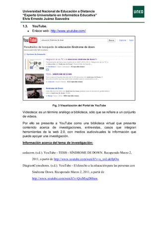 Universidad Nacional de Educación a Distancia
“Experto Universitario en Informática Educativa”
Elvis Ernesto Juárez Saavedra

1.3.   YouTube.
       Enlace web: http://www.youtube.com/




                      Fig. 3 Visualización del Portal de YouTube

Videoteca: es un término análogo a biblioteca, sólo que se refiere a un conjunto
de videos.

Por ello se presenta a YouTube como una biblioteca virtual que presenta
contenido acerca de investigaciones, entrevistas, casos que integran
herramientas de la web 2.0, con medios audiovisuales la información que
puede apoyar una investigación.

Información acerca del tema de investigación:


cedecom. (s.d.). YouTube - TESIS - SÍNDROME DE DOWN. Recuperado Marzo 2,

       2011, a partir de http://www.youtube.com/watch?v=a_xxLukHpOw

DiagramConsultores. (s.d.). YouTube - El derecho a la educación para las personas con

       Sindrome Down. Recuperado Marzo 2, 2011, a partir de

       http://www.youtube.com/watch?v=QszMyqD6baw
 