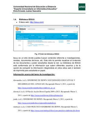 Universidad Nacional de Educación a Distancia
“Experto Universitario en Informática Educativa”
Elvis Ernesto Juárez Saavedra



1.4.    Biblioteca ISSUU.
        Enlace web: http://issuu.com/




                            Fig. 4 Portal de biblioteca ISSUU

Issuu es un sitio donde puedes buscar contenido referente a investigaciones,
revistas, documentos técnicos, etc. Este sitio te permite visualizar el contenido
de los documentos y poder estudiarlos desde la red. La biblioteca de ISSUU
está conformada por la información que suben diferentes usuarios y da la
opción de compartir la información integrándola en otros sitios web ó también
de imprimirla para estudiarla en papel.

Información acerca del tema de investigación:


downaraba. (s.d.). SINDROME DE DOWN: NECESIDADES EDUCATIVAS Y

       DESARROLLO DEL LENGUAJE. Recuperado Marzo 3, 2011, a partir de

       http://issuu.com/downaraba/docs/sindown_gv_ej

downcyl. (s.d.). II Plan de Acción Down España 2009 a 2013. Recuperado Marzo 3,

       2011, a partir de http://issuu.com/downcyl/docs/planaccion

jande. (s.d.). SINDROME DE DOWN. Recuperado Marzo 3, 2011, a partir de

       http://issuu.com/jande/docs/exposindromededown

martaayl. (s.d.). CASO PRÁCTICO SINDROME DE DOWN. Recuperado Marzo 3,

       2011, a partir de http://issuu.com/martaayl/docs/caso-practico-sindrome-de-down
 