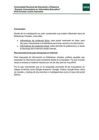 Universidad Nacional de Educación a Distancia
“Experto Universitario en Informática Educativa”
Elvis Ernesto Juárez Saavedra




Conclusión:

Dentro de la investigación se pudo comprender que existen diferentes tipos de
Bibliotecas Virtuales, entre ellas

      Informativas de contenido físico, para poder reservarlo en línea, pero
      hay que ir físicamente a la biblioteca para tener acceso a la información.
      Informativas de contenido virtual, estas permiten la publicación y a veces
      la descarga del contenido desde internet.

Recomendaciones para búsqueda en internet:

Para búsqueda de información en bibliotecas virtuales, prefiero aquellas que
presentan la información para estudiarla desde el computador. Ya que muchas
veces el acceso al material impreso por ser de otro país es muy difícil.

Por lo que recomiendo que en la búsqueda avanzada de los buscadores se
integre contenido como Google Academic, Google Videos, Google libros, sitios
de revistas y hosting de documentos e investigaciones como el caso del portal
ISSUU.
 