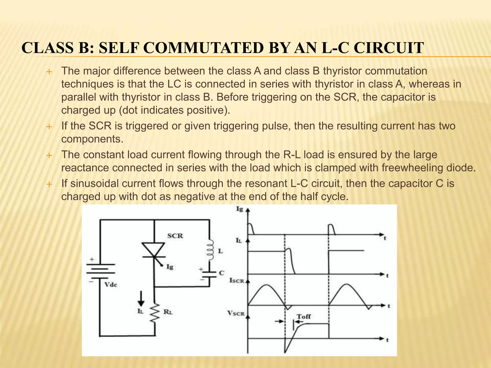 CLASS B: SELF COMMUTATED BY AN L-C CIRCUIT
 The major difference between the class A and class B thyristor commutation
techniques is that the LC is connected in series with thyristor in class A, whereas in
parallel with thyristor in class B. Before triggering on the SCR, the capacitor is
charged up (dot indicates positive).
 If the SCR is triggered or given triggering pulse, then the resulting current has two
components.
 The constant load current flowing through the R-L load is ensured by the large
reactance connected in series with the load which is clamped with freewheeling diode.
 If sinusoidal current flows through the resonant L-C circuit, then the capacitor C is
charged up with dot as negative at the end of the half cycle.
 