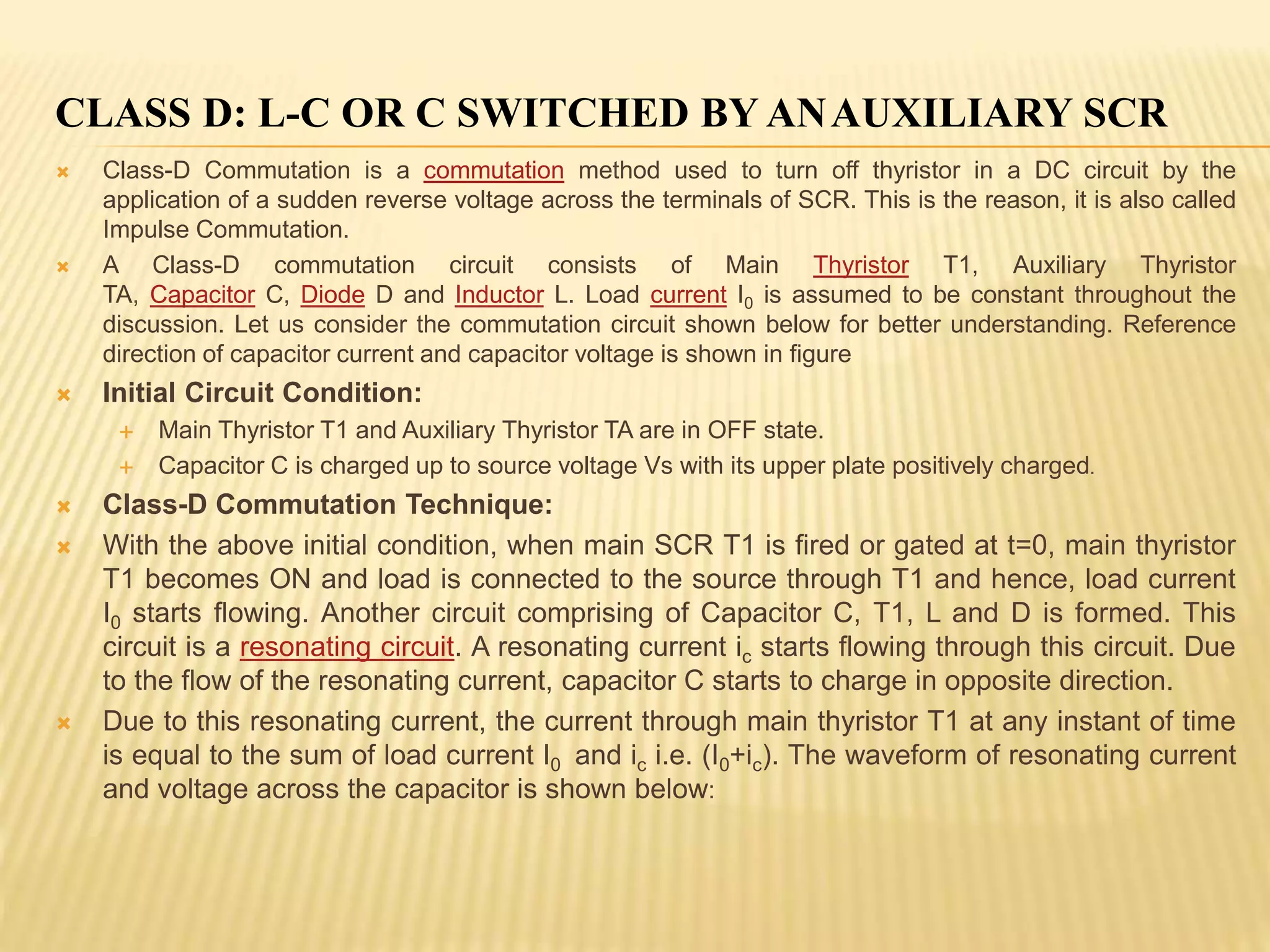 CLASS D: L-C OR C SWITCHED BY ANAUXILIARY SCR
 Class-D Commutation is a commutation method used to turn off thyristor in a DC circuit by the
application of a sudden reverse voltage across the terminals of SCR. This is the reason, it is also called
Impulse Commutation.
 A Class-D commutation circuit consists of Main Thyristor T1, Auxiliary Thyristor
TA, Capacitor C, Diode D and Inductor L. Load current I0 is assumed to be constant throughout the
discussion. Let us consider the commutation circuit shown below for better understanding. Reference
direction of capacitor current and capacitor voltage is shown in figure
 Initial Circuit Condition:
 Main Thyristor T1 and Auxiliary Thyristor TA are in OFF state.
 Capacitor C is charged up to source voltage Vs with its upper plate positively charged.
 Class-D Commutation Technique:
 With the above initial condition, when main SCR T1 is fired or gated at t=0, main thyristor
T1 becomes ON and load is connected to the source through T1 and hence, load current
I0 starts flowing. Another circuit comprising of Capacitor C, T1, L and D is formed. This
circuit is a resonating circuit. A resonating current ic starts flowing through this circuit. Due
to the flow of the resonating current, capacitor C starts to charge in opposite direction.
 Due to this resonating current, the current through main thyristor T1 at any instant of time
is equal to the sum of load current I0 and ic i.e. (I0+ic). The waveform of resonating current
and voltage across the capacitor is shown below:
 