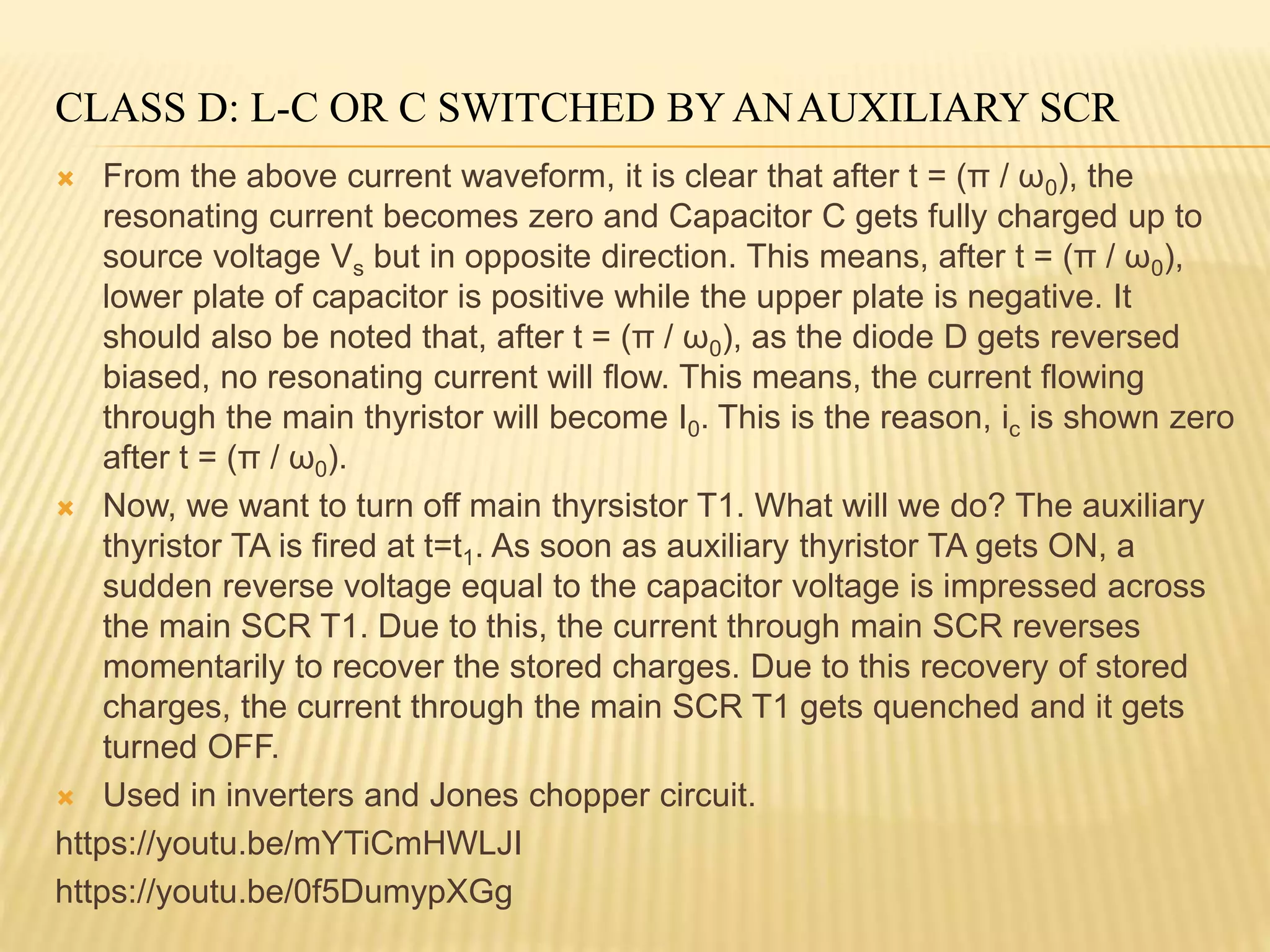 CLASS D: L-C OR C SWITCHED BY ANAUXILIARY SCR
 From the above current waveform, it is clear that after t = (π / ω0), the
resonating current becomes zero and Capacitor C gets fully charged up to
source voltage Vs but in opposite direction. This means, after t = (π / ω0),
lower plate of capacitor is positive while the upper plate is negative. It
should also be noted that, after t = (π / ω0), as the diode D gets reversed
biased, no resonating current will flow. This means, the current flowing
through the main thyristor will become I0. This is the reason, ic is shown zero
after t = (π / ω0).
 Now, we want to turn off main thyrsistor T1. What will we do? The auxiliary
thyristor TA is fired at t=t1. As soon as auxiliary thyristor TA gets ON, a
sudden reverse voltage equal to the capacitor voltage is impressed across
the main SCR T1. Due to this, the current through main SCR reverses
momentarily to recover the stored charges. Due to this recovery of stored
charges, the current through the main SCR T1 gets quenched and it gets
turned OFF.
 Used in inverters and Jones chopper circuit.
https://youtu.be/mYTiCmHWLJI
https://youtu.be/0f5DumypXGg
 