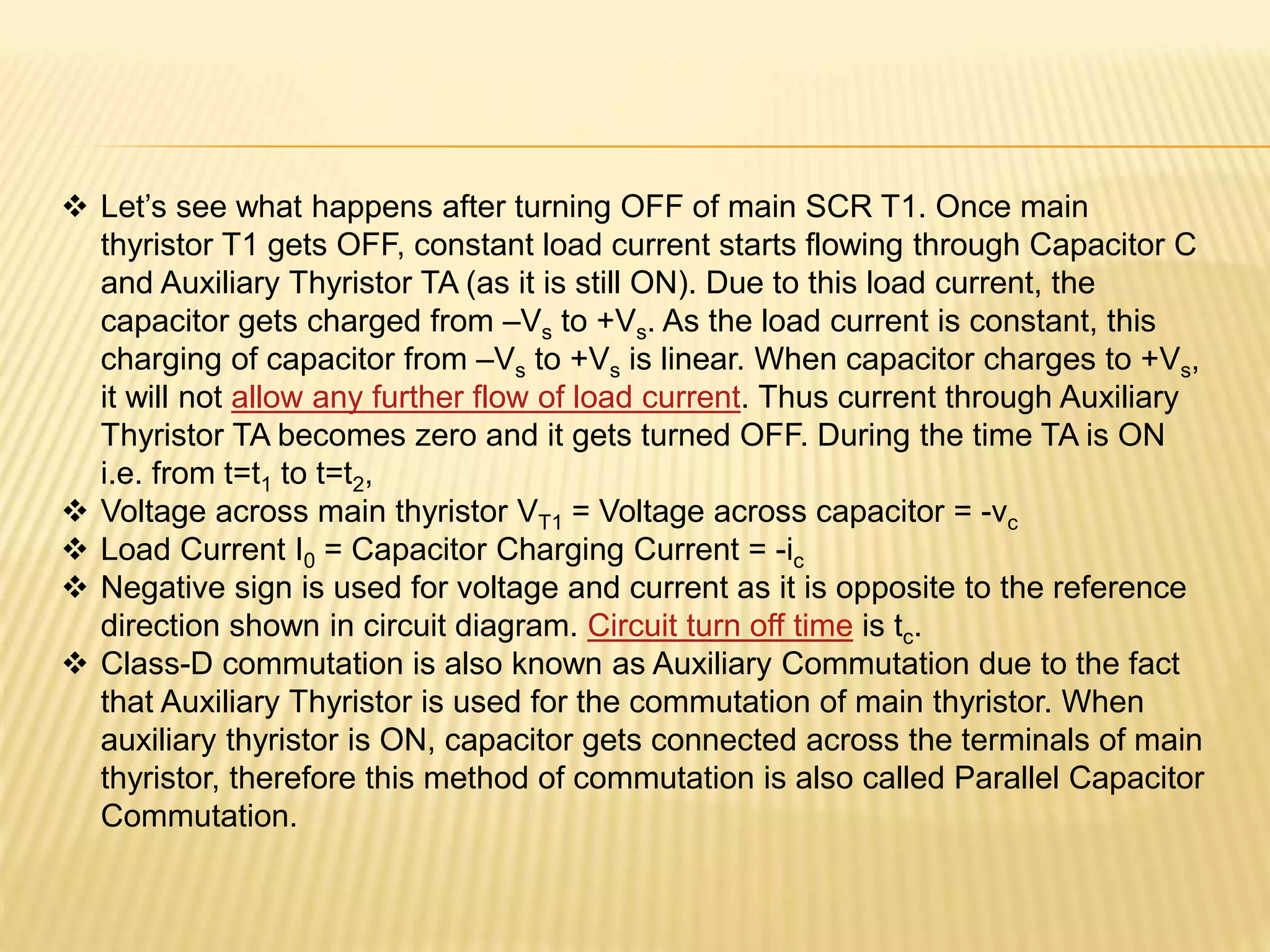  Let’s see what happens after turning OFF of main SCR T1. Once main
thyristor T1 gets OFF, constant load current starts flowing through Capacitor C
and Auxiliary Thyristor TA (as it is still ON). Due to this load current, the
capacitor gets charged from –Vs to +Vs. As the load current is constant, this
charging of capacitor from –Vs to +Vs is linear. When capacitor charges to +Vs,
it will not allow any further flow of load current. Thus current through Auxiliary
Thyristor TA becomes zero and it gets turned OFF. During the time TA is ON
i.e. from t=t1 to t=t2,
 Voltage across main thyristor VT1 = Voltage across capacitor = -vc
 Load Current I0 = Capacitor Charging Current = -ic
 Negative sign is used for voltage and current as it is opposite to the reference
direction shown in circuit diagram. Circuit turn off time is tc.
 Class-D commutation is also known as Auxiliary Commutation due to the fact
that Auxiliary Thyristor is used for the commutation of main thyristor. When
auxiliary thyristor is ON, capacitor gets connected across the terminals of main
thyristor, therefore this method of commutation is also called Parallel Capacitor
Commutation.
 