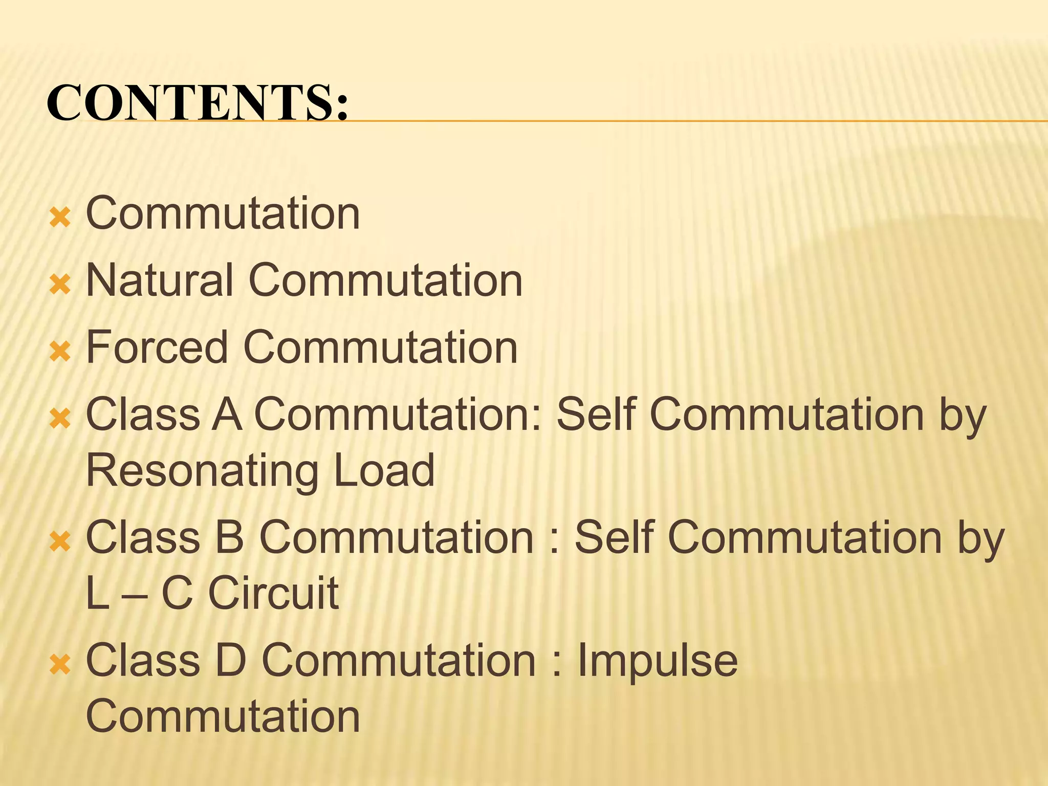 CONTENTS:
 Commutation
 Natural Commutation
 Forced Commutation
 Class A Commutation: Self Commutation by
Resonating Load
 Class B Commutation : Self Commutation by
L – C Circuit
 Class D Commutation : Impulse
Commutation
 