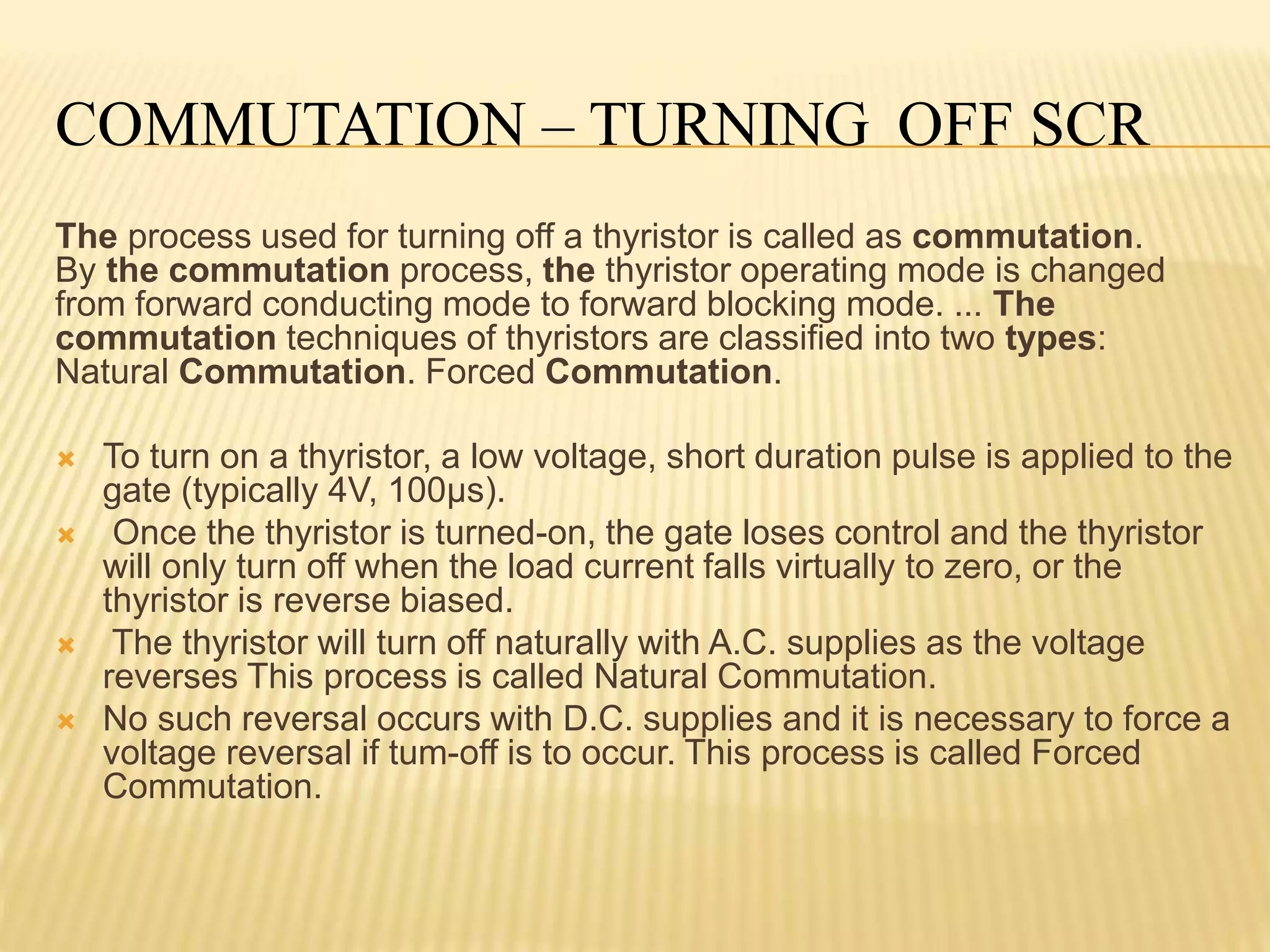 COMMUTATION – TURNING OFF SCR
The process used for turning off a thyristor is called as commutation.
By the commutation process, the thyristor operating mode is changed
from forward conducting mode to forward blocking mode. ... The
commutation techniques of thyristors are classified into two types:
Natural Commutation. Forced Commutation.
 To turn on a thyristor, a low voltage, short duration pulse is applied to the
gate (typically 4V, 100µs).
 Once the thyristor is turned-on, the gate loses control and the thyristor
will only turn off when the load current falls virtually to zero, or the
thyristor is reverse biased.
 The thyristor will turn off naturally with A.C. supplies as the voltage
reverses This process is called Natural Commutation.
 No such reversal occurs with D.C. supplies and it is necessary to force a
voltage reversal if tum-off is to occur. This process is called Forced
Commutation.
 