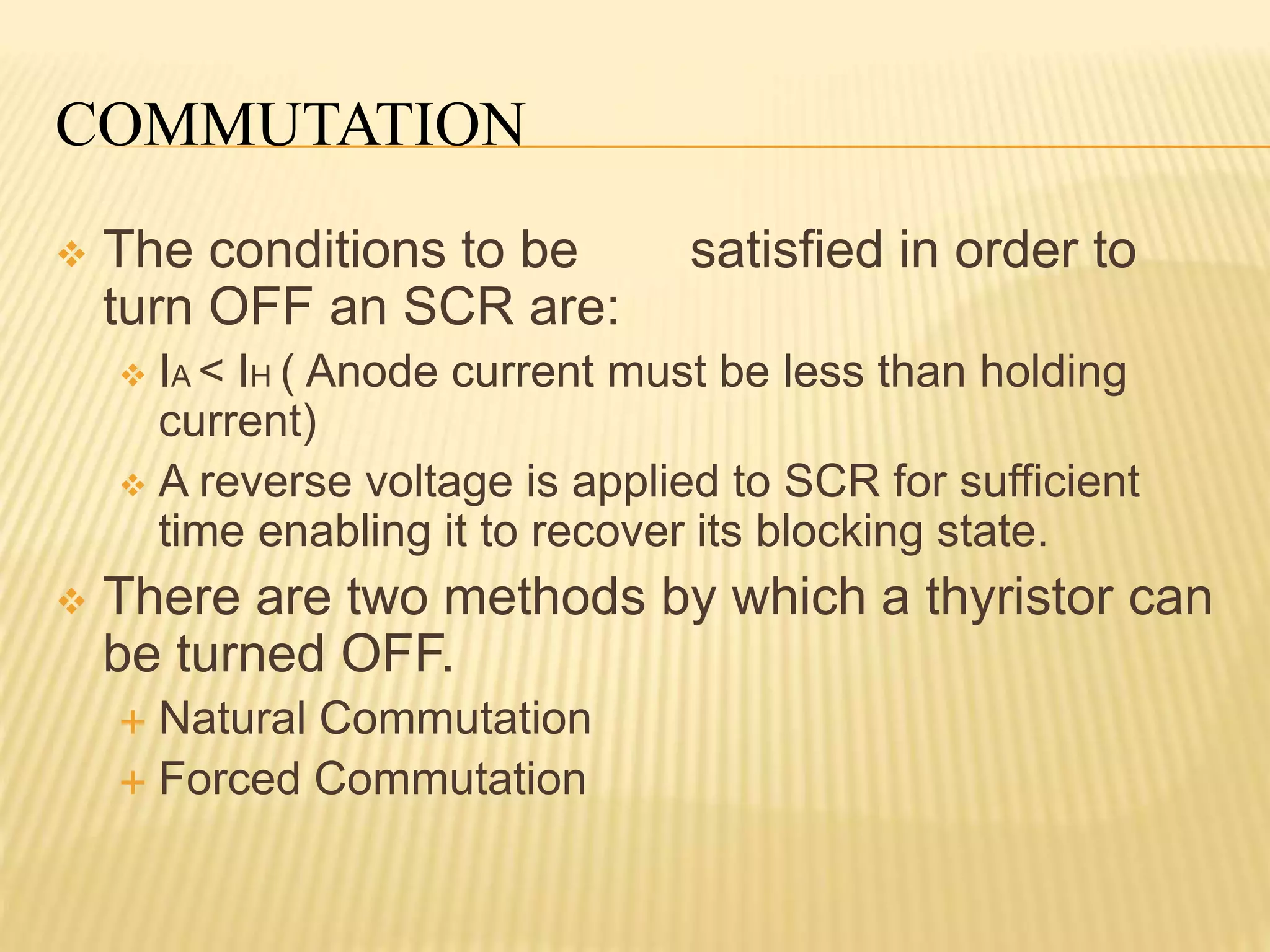 COMMUTATION
 The conditions to be satisfied in order to
turn OFF an SCR are:
 IA < IH ( Anode current must be less than holding
current)
 A reverse voltage is applied to SCR for sufficient
time enabling it to recover its blocking state.
 There are two methods by which a thyristor can
be turned OFF.
 Natural Commutation
 Forced Commutation
 