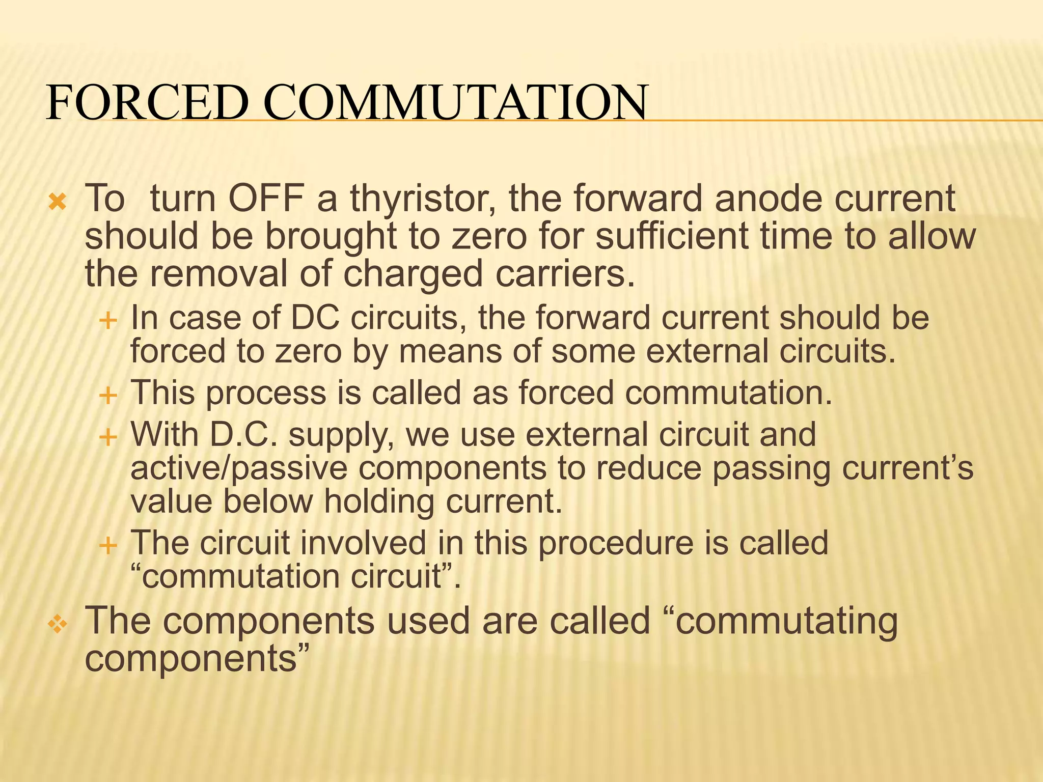 FORCED COMMUTATION
 To turn OFF a thyristor, the forward anode current
should be brought to zero for sufficient time to allow
the removal of charged carriers.
 In case of DC circuits, the forward current should be
forced to zero by means of some external circuits.
 This process is called as forced commutation.
 With D.C. supply, we use external circuit and
active/passive components to reduce passing current’s
value below holding current.
 The circuit involved in this procedure is called
“commutation circuit”.
 The components used are called “commutating
components”
 