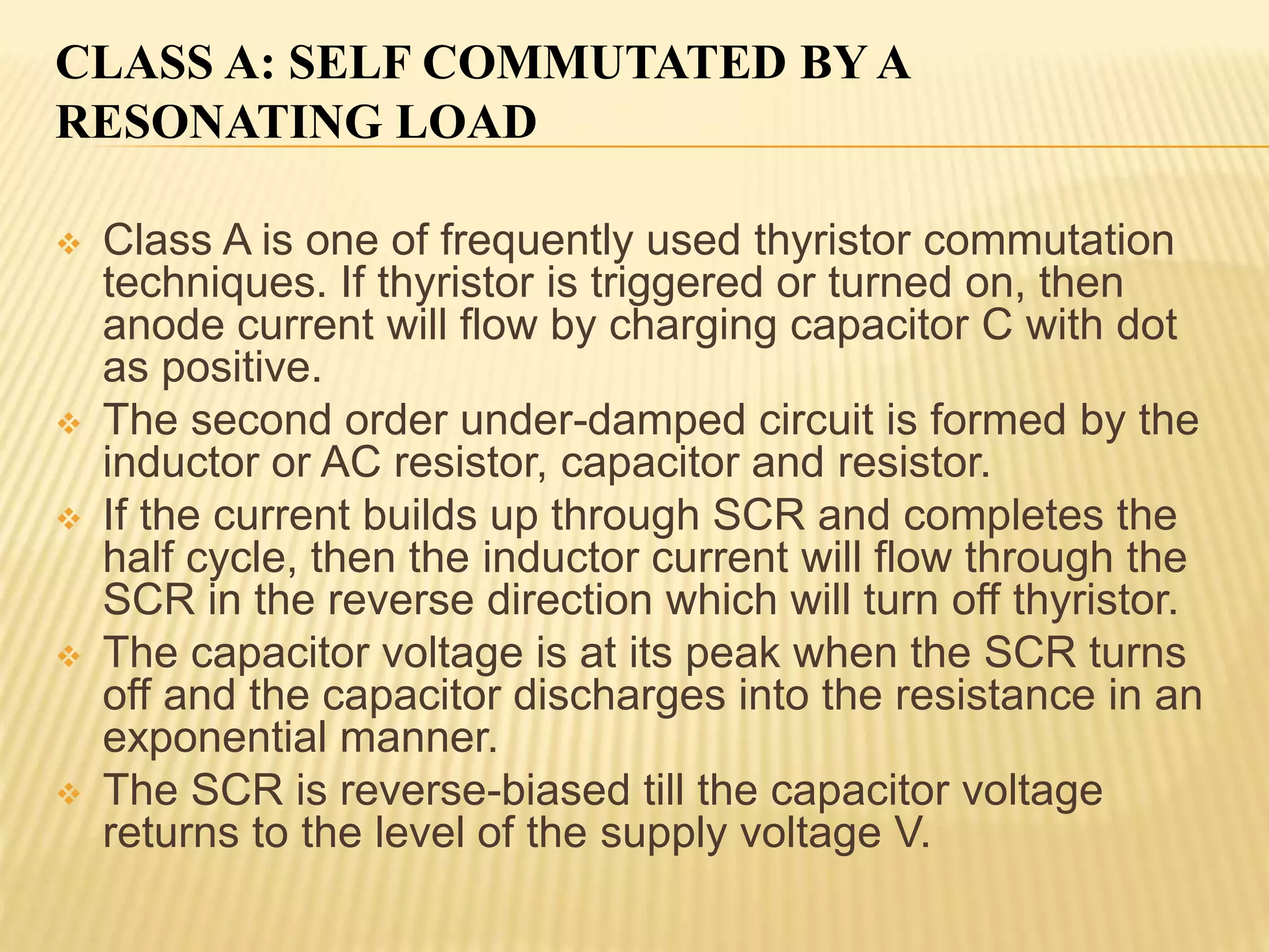 CLASS A: SELF COMMUTATED BY A
RESONATING LOAD
 Class A is one of frequently used thyristor commutation
techniques. If thyristor is triggered or turned on, then
anode current will flow by charging capacitor C with dot
as positive.
 The second order under-damped circuit is formed by the
inductor or AC resistor, capacitor and resistor.
 If the current builds up through SCR and completes the
half cycle, then the inductor current will flow through the
SCR in the reverse direction which will turn off thyristor.
 The capacitor voltage is at its peak when the SCR turns
off and the capacitor discharges into the resistance in an
exponential manner.
 The SCR is reverse-biased till the capacitor voltage
returns to the level of the supply voltage V.
 