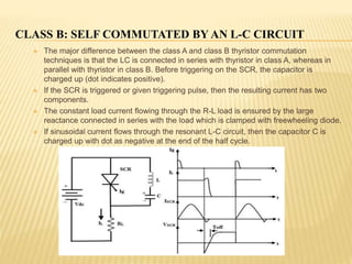 CLASS B: SELF COMMUTATED BY AN L-C CIRCUIT
 The major difference between the class A and class B thyristor commutation
techniques is that the LC is connected in series with thyristor in class A, whereas in
parallel with thyristor in class B. Before triggering on the SCR, the capacitor is
charged up (dot indicates positive).
 If the SCR is triggered or given triggering pulse, then the resulting current has two
components.
 The constant load current flowing through the R-L load is ensured by the large
reactance connected in series with the load which is clamped with freewheeling diode.
 If sinusoidal current flows through the resonant L-C circuit, then the capacitor C is
charged up with dot as negative at the end of the half cycle.
 