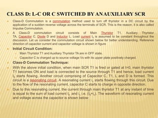 CLASS D: L-C OR C SWITCHED BY ANAUXILIARY SCR
 Class-D Commutation is a commutation method used to turn off thyristor in a DC circuit by the
application of a sudden reverse voltage across the terminals of SCR. This is the reason, it is also called
Impulse Commutation.
 A Class-D commutation circuit consists of Main Thyristor T1, Auxiliary Thyristor
TA, Capacitor C, Diode D and Inductor L. Load current I0 is assumed to be constant throughout the
discussion. Let us consider the commutation circuit shown below for better understanding. Reference
direction of capacitor current and capacitor voltage is shown in figure
 Initial Circuit Condition:
 Main Thyristor T1 and Auxiliary Thyristor TA are in OFF state.
 Capacitor C is charged up to source voltage Vs with its upper plate positively charged.
 Class-D Commutation Technique:
 With the above initial condition, when main SCR T1 is fired or gated at t=0, main thyristor
T1 becomes ON and load is connected to the source through T1 and hence, load current
I0 starts flowing. Another circuit comprising of Capacitor C, T1, L and D is formed. This
circuit is a resonating circuit. A resonating current ic starts flowing through this circuit. Due
to the flow of the resonating current, capacitor C starts to charge in opposite direction.
 Due to this resonating current, the current through main thyristor T1 at any instant of time
is equal to the sum of load current I0 and ic i.e. (I0+ic). The waveform of resonating current
and voltage across the capacitor is shown below:
 