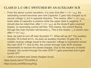 CLASS D: L-C OR C SWITCHED BY ANAUXILIARY SCR
 From the above current waveform, it is clear that after t = (π / ω0), the
resonating current becomes zero and Capacitor C gets fully charged up to
source voltage Vs but in opposite direction. This means, after t = (π / ω0),
lower plate of capacitor is positive while the upper plate is negative. It
should also be noted that, after t = (π / ω0), as the diode D gets reversed
biased, no resonating current will flow. This means, the current flowing
through the main thyristor will become I0. This is the reason, ic is shown zero
after t = (π / ω0).
 Now, we want to turn off main thyrsistor T1. What will we do? The auxiliary
thyristor TA is fired at t=t1. As soon as auxiliary thyristor TA gets ON, a
sudden reverse voltage equal to the capacitor voltage is impressed across
the main SCR T1. Due to this, the current through main SCR reverses
momentarily to recover the stored charges. Due to this recovery of stored
charges, the current through the main SCR T1 gets quenched and it gets
turned OFF.
 Used in inverters and Jones chopper circuit.
https://youtu.be/mYTiCmHWLJI
https://youtu.be/0f5DumypXGg
 