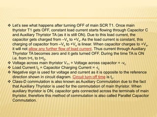  Let’s see what happens after turning OFF of main SCR T1. Once main
thyristor T1 gets OFF, constant load current starts flowing through Capacitor C
and Auxiliary Thyristor TA (as it is still ON). Due to this load current, the
capacitor gets charged from –Vs to +Vs. As the load current is constant, this
charging of capacitor from –Vs to +Vs is linear. When capacitor charges to +Vs,
it will not allow any further flow of load current. Thus current through Auxiliary
Thyristor TA becomes zero and it gets turned OFF. During the time TA is ON
i.e. from t=t1 to t=t2,
 Voltage across main thyristor VT1 = Voltage across capacitor = -vc
 Load Current I0 = Capacitor Charging Current = -ic
 Negative sign is used for voltage and current as it is opposite to the reference
direction shown in circuit diagram. Circuit turn off time is tc.
 Class-D commutation is also known as Auxiliary Commutation due to the fact
that Auxiliary Thyristor is used for the commutation of main thyristor. When
auxiliary thyristor is ON, capacitor gets connected across the terminals of main
thyristor, therefore this method of commutation is also called Parallel Capacitor
Commutation.
 