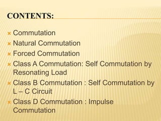 CONTENTS:
 Commutation
 Natural Commutation
 Forced Commutation
 Class A Commutation: Self Commutation by
Resonating Load
 Class B Commutation : Self Commutation by
L – C Circuit
 Class D Commutation : Impulse
Commutation
 