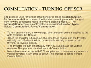 COMMUTATION – TURNING OFF SCR
The process used for turning off a thyristor is called as commutation.
By the commutation process, the thyristor operating mode is changed
from forward conducting mode to forward blocking mode. ... The
commutation techniques of thyristors are classified into two types:
Natural Commutation. Forced Commutation.
 To turn on a thyristor, a low voltage, short duration pulse is applied to the
gate (typically 4V, 100µs).
 Once the thyristor is turned-on, the gate loses control and the thyristor
will only turn off when the load current falls virtually to zero, or the
thyristor is reverse biased.
 The thyristor will turn off naturally with A.C. supplies as the voltage
reverses This process is called Natural Commutation.
 No such reversal occurs with D.C. supplies and it is necessary to force a
voltage reversal if tum-off is to occur. This process is called Forced
Commutation.
 